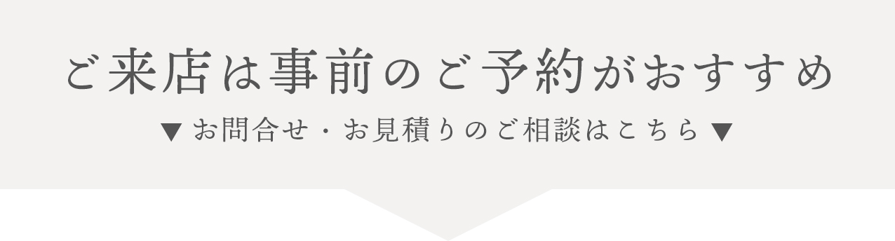 ご来店は事前のご予約がおすすめです。お問合せ・お見積りのご相談はこちらのフォームから。